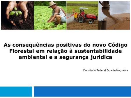 As consequências positivas do novo Código Florestal em relação à sustentabilidade ambiental e a segurança jurídica Deputado Federal Duarte Nogueira.