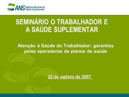 SEMINÁRIO O TRABALHADOR E A SAÚDE SUPLEMENTAR Atenção à Saúde do Trabalhador: garantias pelas operadoras de planos de saúde 22 de agôsto de 2007.