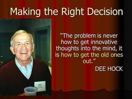 Making the Right Decision “The problem is never how to get innovative thoughts into the mind, it is how to get the old ones out.” DEE HOCK.
