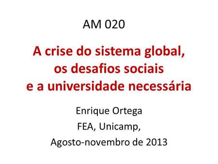 AM 020 A crise do sistema global, os desafios sociais e a universidade necessária Enrique Ortega FEA, Unicamp, Agosto-novembro de 2013.