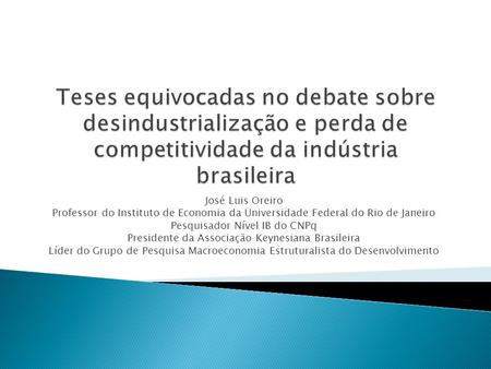 Teses equivocadas no debate sobre desindustrialização e perda de competitividade da indústria brasileira José Luis Oreiro Professor do Instituto de Economia.
