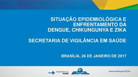 SITUAÇÃO EPIDEMIOLÓGICA E ENFRENTAMENTO DA DENGUE, CHIKUNGUNYA E ZIKA SECRETARIA DE VIGILÂNCIA EM SAÚDE BRASÍLIA, 26 DE JANEIRO DE 2017.