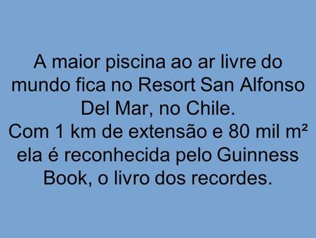 A maior piscina ao ar livre do mundo fica no Resort San Alfonso Del Mar, no Chile. Com 1 km de extensão e 80 mil m² ela é reconhecida pelo Guinness Book,