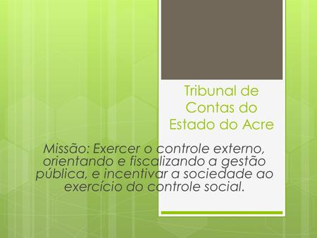 Tribunal de Contas do Estado do Acre Missão: Exercer o controle externo, orientando e fiscalizando a gestão pública, e incentivar a sociedade ao exercício.