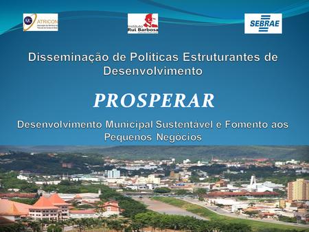 Disseminação de Políticas Estruturantes de Desenvolvimento   Desenvolvimento Municipal Sustentável e Fomento aos Pequenos Negócios PROSPERAR.