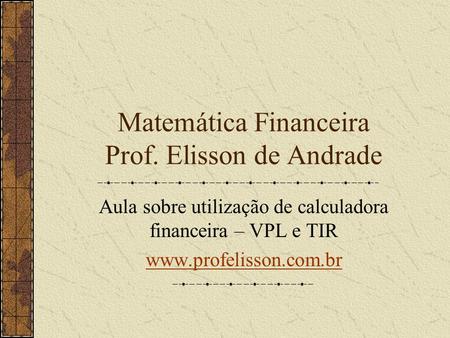 Matemática Financeira Prof. Elisson de Andrade Aula sobre utilização de calculadora financeira – VPL e TIR www.profelisson.com.br.