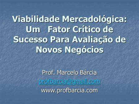 Prof. Marcelo Bárcia profbarcia@gmail.com www.profbarcia.com Viabilidade Mercadológica: Um Fator Crítico de Sucesso Para Avaliação de Novos Negócios.
