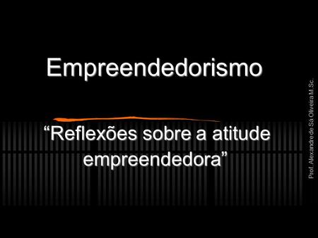 Prof. Alexandre de Sá Oliveira M.Sc. Empreendedorismo “Reflexões sobre a atitude empreendedora”