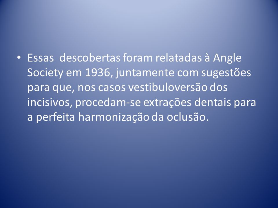 Essas descobertas foram relatadas à Angle Society em 1936, juntamente com sugestões para que, nos casos vestibuloversão dos incisivos, procedam-se extrações dentais para a perfeita harmonização da oclusão.