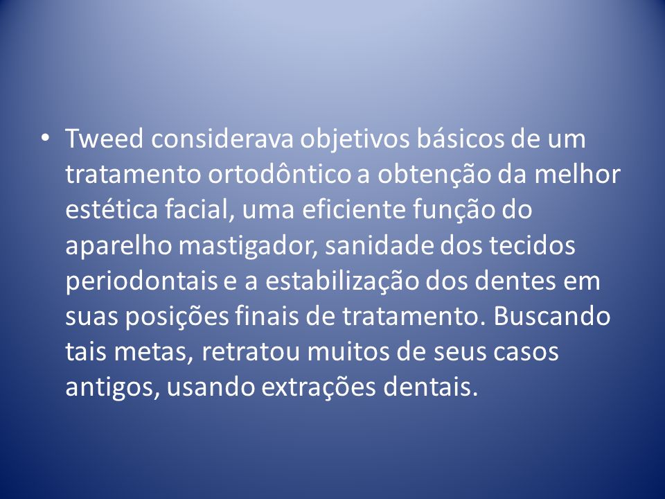 Tweed considerava objetivos básicos de um tratamento ortodôntico a obtenção da melhor estética facial, uma eficiente função do aparelho mastigador, sanidade dos tecidos periodontais e a estabilização dos dentes em suas posições finais de tratamento.