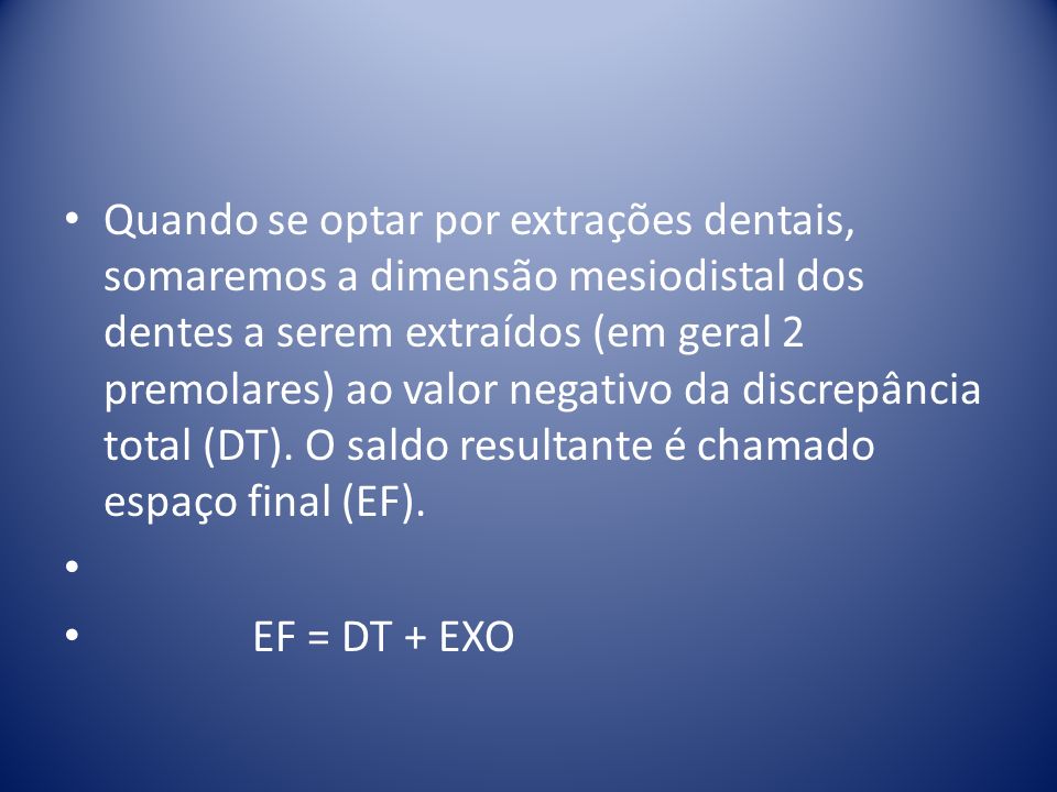 Quando se optar por extrações dentais, somaremos a dimensão mesiodistal dos dentes a serem extraídos (em geral 2 premolares) ao valor negativo da discrepância total (DT). O saldo resultante é chamado espaço final (EF).