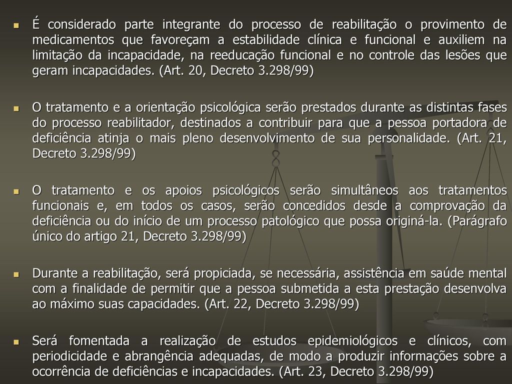É considerado parte integrante do processo de reabilitação o provimento de medicamentos que favoreçam a estabilidade clínica e funcional e auxiliem na limitação da incapacidade, na reeducação funcional e no controle das lesões que geram incapacidades. (Art. 20, Decreto 3.298/99)
