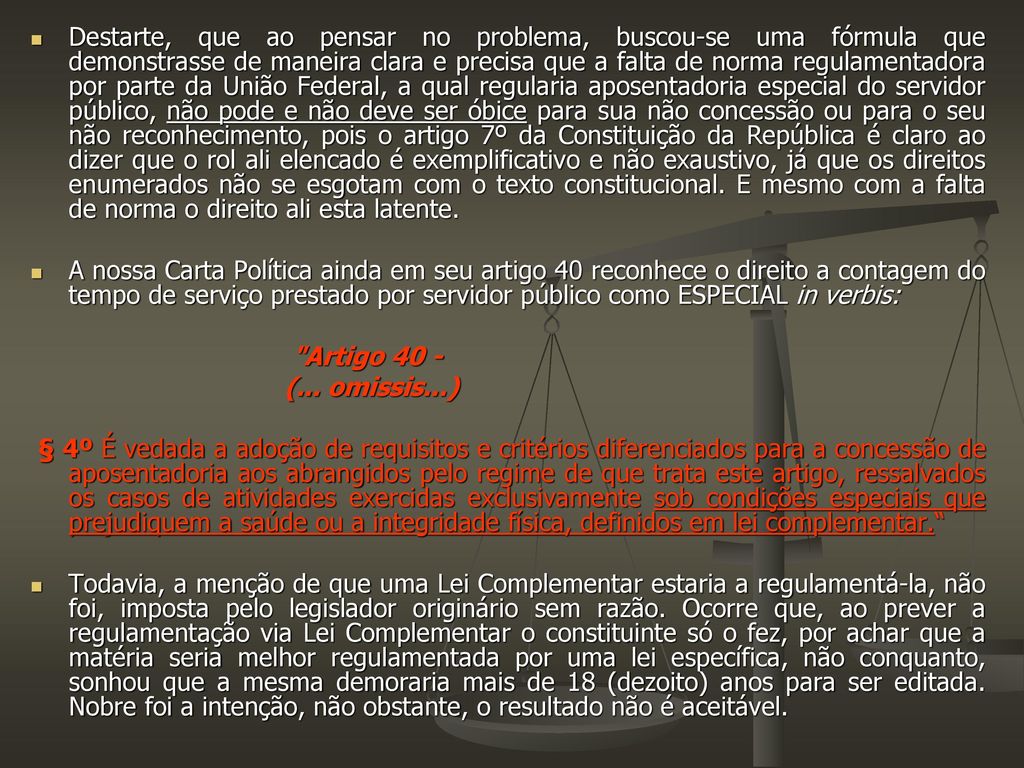 Destarte, que ao pensar no problema, buscou-se uma fórmula que demonstrasse de maneira clara e precisa que a falta de norma regulamentadora por parte da União Federal, a qual regularia aposentadoria especial do servidor público, não pode e não deve ser óbice para sua não concessão ou para o seu não reconhecimento, pois o artigo 7º da Constituição da República é claro ao dizer que o rol ali elencado é exemplificativo e não exaustivo, já que os direitos enumerados não se esgotam com o texto constitucional. E mesmo com a falta de norma o direito ali esta latente.