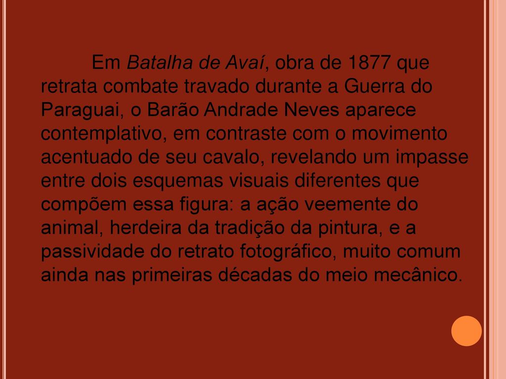 Em Batalha de Avaí, obra de 1877 que retrata combate travado durante a Guerra do Paraguai, o Barão Andrade Neves aparece contemplativo, em contraste com o movimento acentuado de seu cavalo, revelando um impasse entre dois esquemas visuais diferentes que compõem essa figura: a ação veemente do animal, herdeira da tradição da pintura, e a passividade do retrato fotográfico, muito comum ainda nas primeiras décadas do meio mecânico.