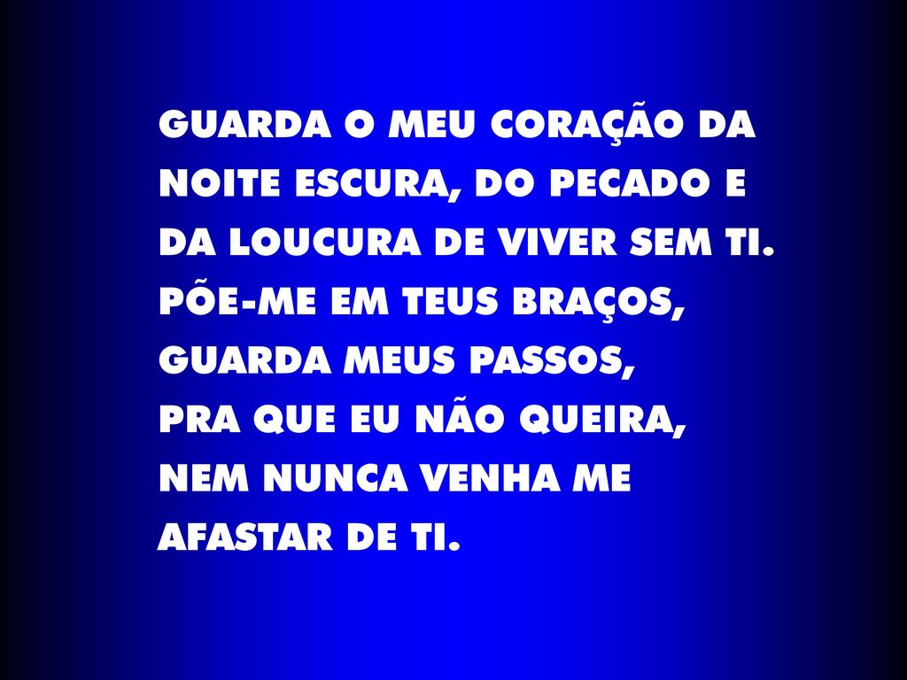 GUARDA O MEU CORAÇÃO DA NOITE ESCURA, DO PECADO E. DA LOUCURA DE VIVER SEM TI. PÕE-ME EM TEUS BRAÇOS,