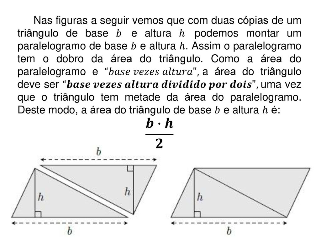 Nas figuras a seguir vemos que com duas cópias de um triângulo de base 𝑏 e altura ℎ podemos montar um paralelogramo de base 𝑏 e altura ℎ. Assim o paralelogramo tem o dobro da área do triângulo. Como a área do paralelogramo e 𝑏𝑎𝑠𝑒 𝑣𝑒𝑧𝑒𝑠 𝑎𝑙𝑡𝑢𝑟𝑎 , a área do triângulo deve ser 𝒃𝒂𝒔𝒆 𝒗𝒆𝒛𝒆𝒔 𝒂𝒍𝒕𝒖𝒓𝒂 𝒅𝒊𝒗𝒊𝒅𝒊𝒅𝒐 𝒑𝒐𝒓 𝒅𝒐𝒊𝒔 , uma vez que o triângulo tem metade da área do paralelogramo. Deste modo, a área do triângulo de base 𝑏 e altura ℎ é: