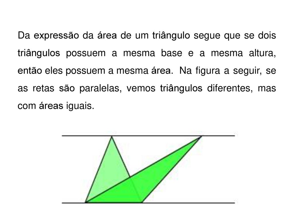 Da expressão da área de um triângulo segue que se dois triângulos possuem a mesma base e a mesma altura, então eles possuem a mesma área. Na figura a seguir, se as retas são paralelas, vemos triângulos diferentes, mas com áreas iguais.