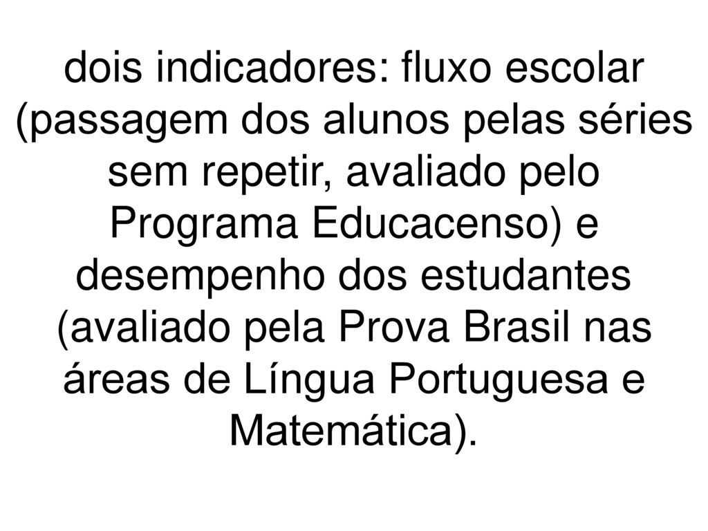 dois indicadores: fluxo escolar (passagem dos alunos pelas séries sem repetir, avaliado pelo Programa Educacenso) e desempenho dos estudantes (avaliado pela Prova Brasil nas áreas de Língua Portuguesa e Matemática).
