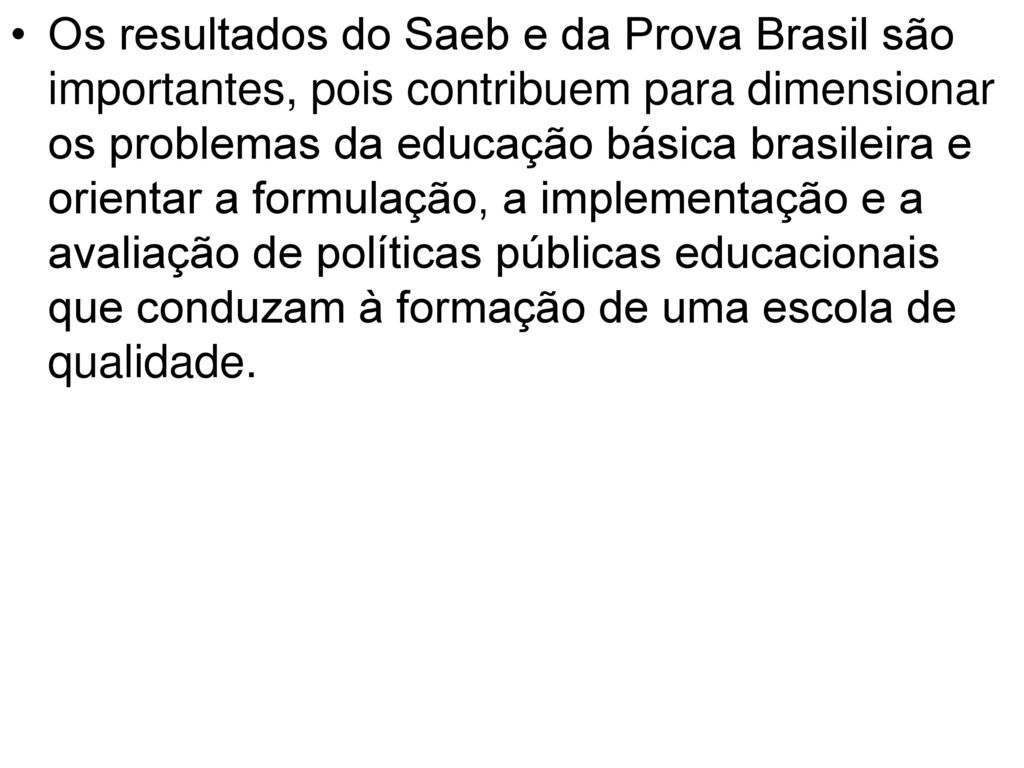 Os resultados do Saeb e da Prova Brasil são importantes, pois contribuem para dimensionar os problemas da educação básica brasileira e orientar a formulação, a implementação e a avaliação de políticas públicas educacionais que conduzam à formação de uma escola de qualidade.