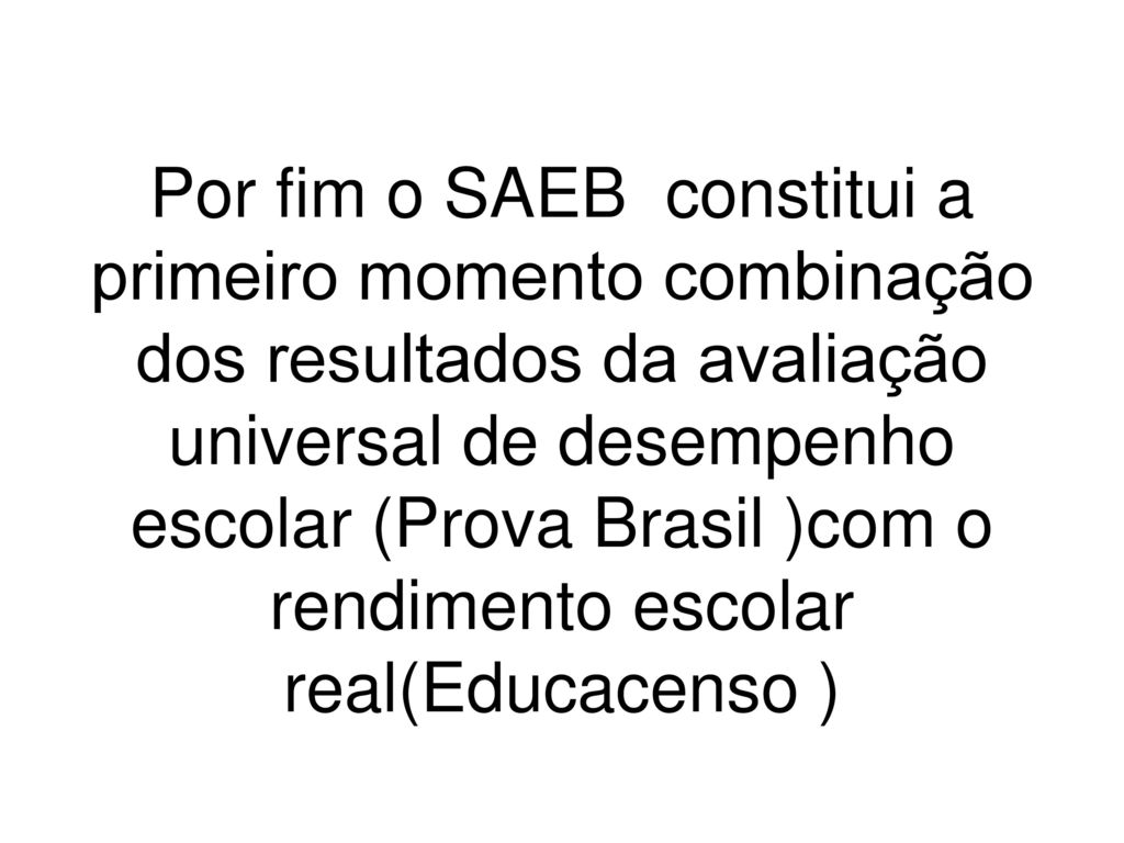 Por fim o SAEB constitui a primeiro momento combinação dos resultados da avaliação universal de desempenho escolar (Prova Brasil )com o rendimento escolar real(Educacenso )
