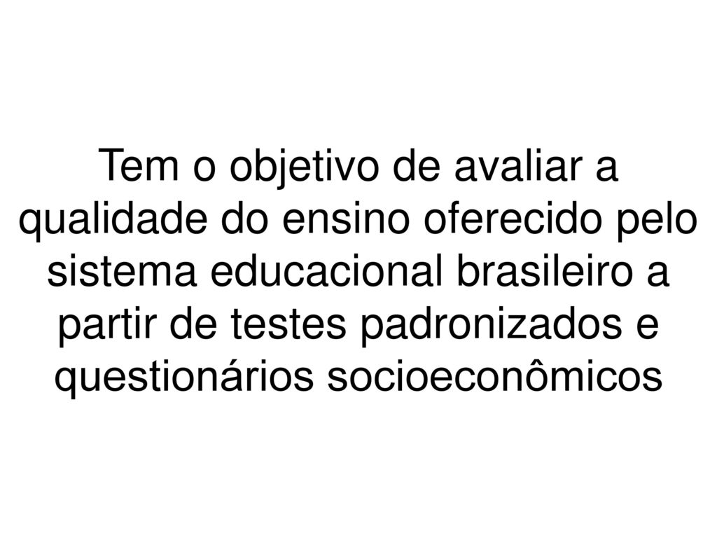 Tem o objetivo de avaliar a qualidade do ensino oferecido pelo sistema educacional brasileiro a partir de testes padronizados e questionários socioeconômicos