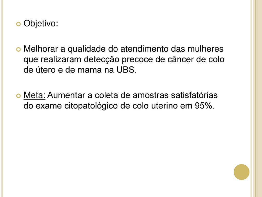 Objetivo: Melhorar a qualidade do atendimento das mulheres que realizaram detecção precoce de câncer de colo de útero e de mama na UBS.