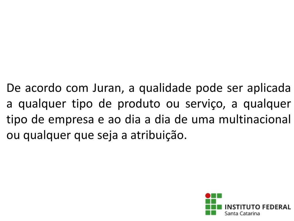 De acordo com Juran, a qualidade pode ser aplicada a qualquer tipo de produto ou serviço, a qualquer tipo de empresa e ao dia a dia de uma multinacional ou qualquer que seja a atribuição.
