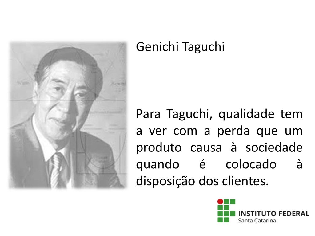 Genichi Taguchi Para Taguchi, qualidade tem a ver com a perda que um produto causa à sociedade quando é colocado à disposição dos clientes.