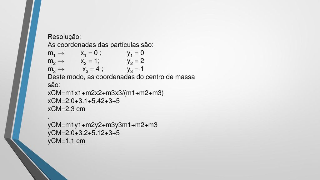Resolução: As coordenadas das partículas são: m1 → x1 = 0 ; y1 = 0 m2 → x2 = 1; y2 = 2 m3 → x3 = 4 ; y3 = 1 Deste modo, as coordenadas do centro de massa são: xCM=m1x1+m2x2+m3x3/(m1+m2+m3) xCM= xCM=2,3 cm .