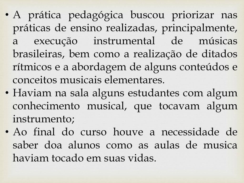 A prática pedagógica buscou priorizar nas práticas de ensino realizadas, principalmente, a execução instrumental de músicas brasileiras, bem como a realização de ditados rítmicos e a abordagem de alguns conteúdos e conceitos musicais elementares.