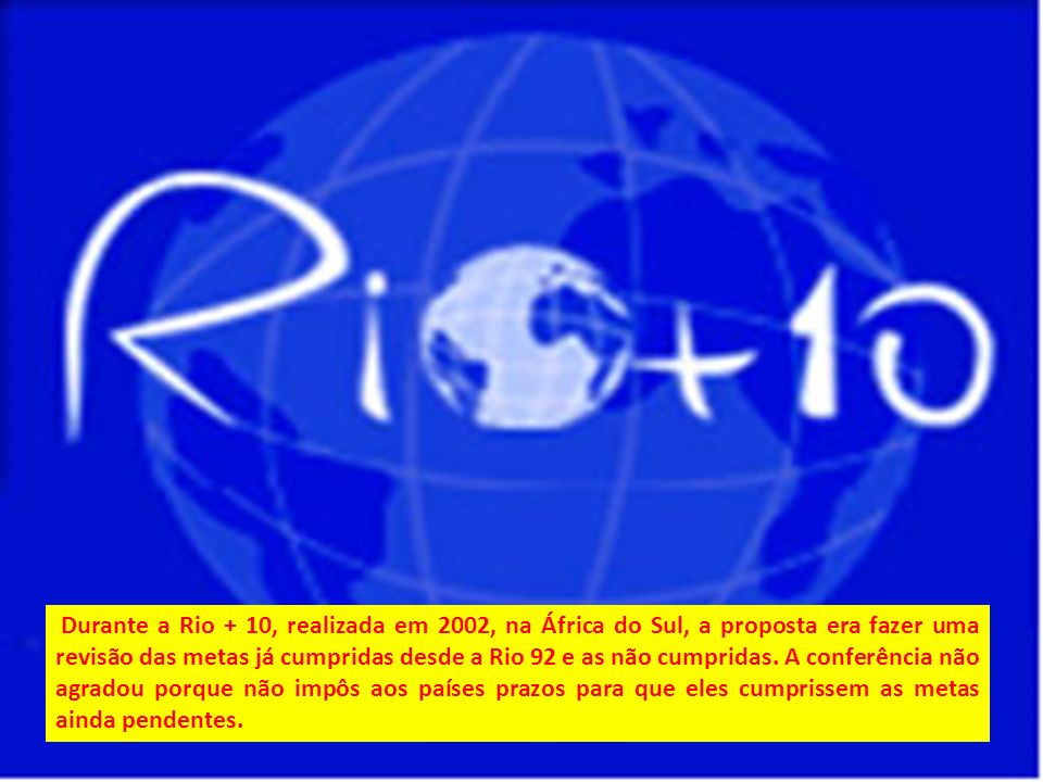 Durante a Rio + 10, realizada em 2002, na África do Sul, a proposta era fazer uma revisão das metas já cumpridas desde a Rio 92 e as não cumpridas.