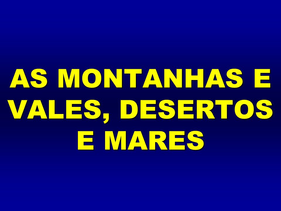 AS MONTANHAS E VALES, DESERTOS E MARES