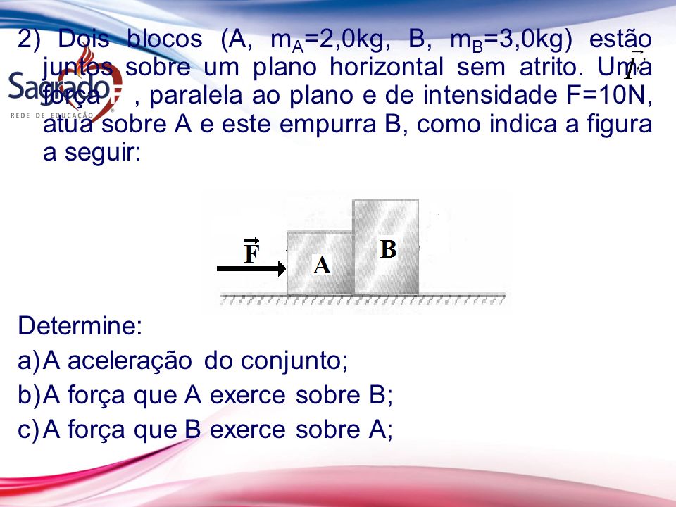 2) Dois blocos (A, mA=2,0kg, B, mB=3,0kg) estão juntos sobre um plano horizontal sem atrito. Uma força F , paralela ao plano e de intensidade F=10N, atua sobre A e este empurra B, como indica a figura a seguir: