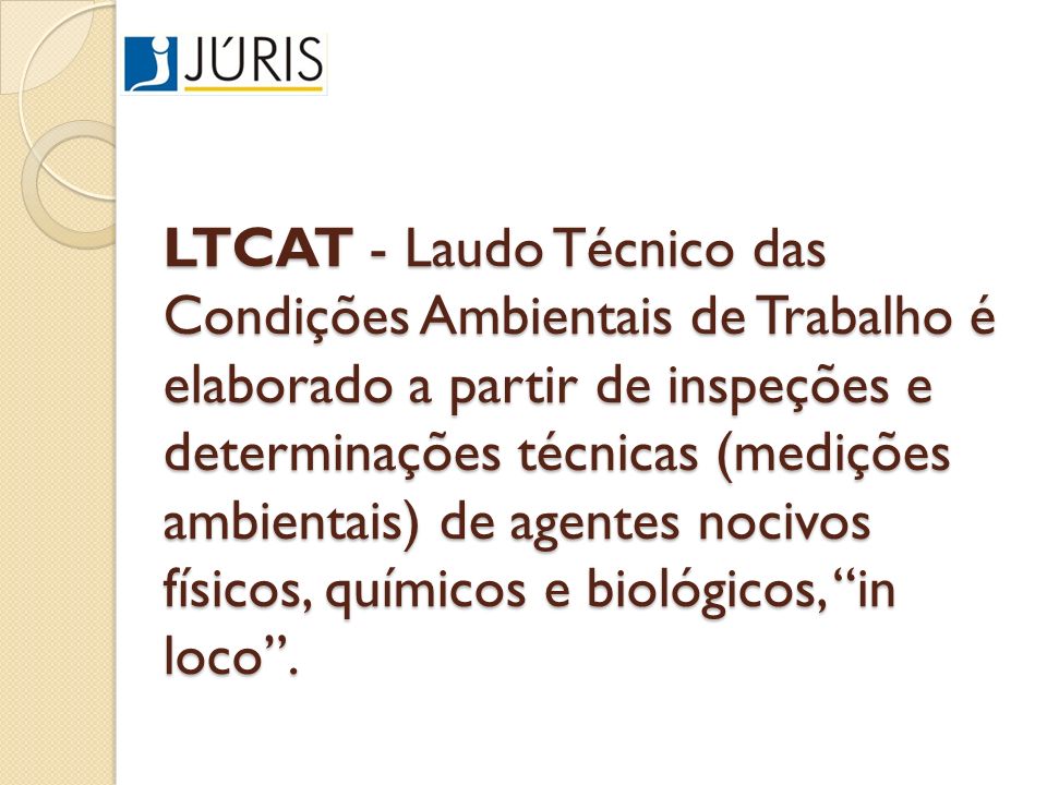 LTCAT - Laudo Técnico das Condições Ambientais de Trabalho é elaborado a partir de inspeções e determinações técnicas (medições ambientais) de agentes nocivos físicos, químicos e biológicos, in loco .