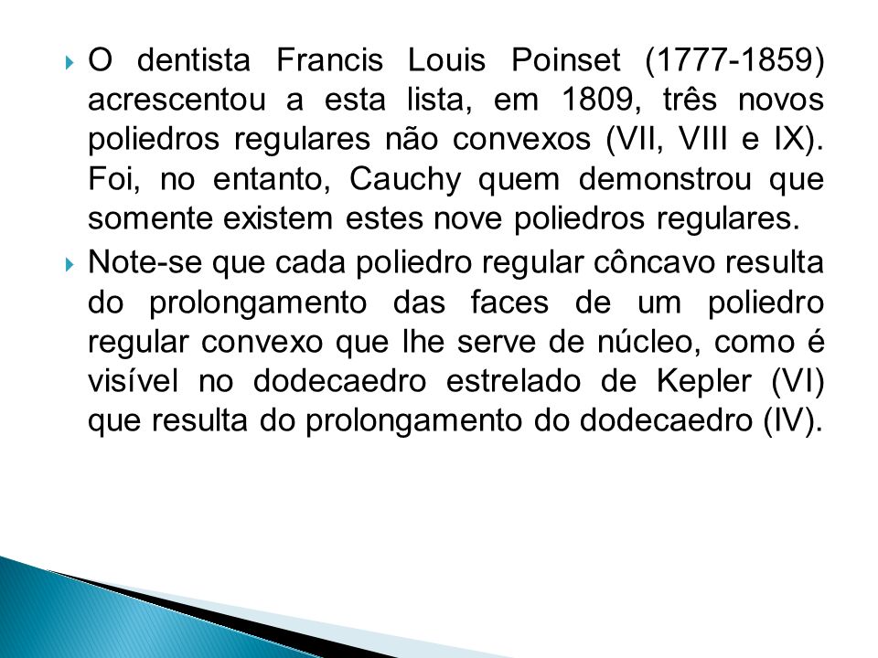 O dentista Francis Louis Poinset ( ) acrescentou a esta lista, em 1809, três novos poliedros regulares não convexos (VII, VIII e IX). Foi, no entanto, Cauchy quem demonstrou que somente existem estes nove poliedros regulares.