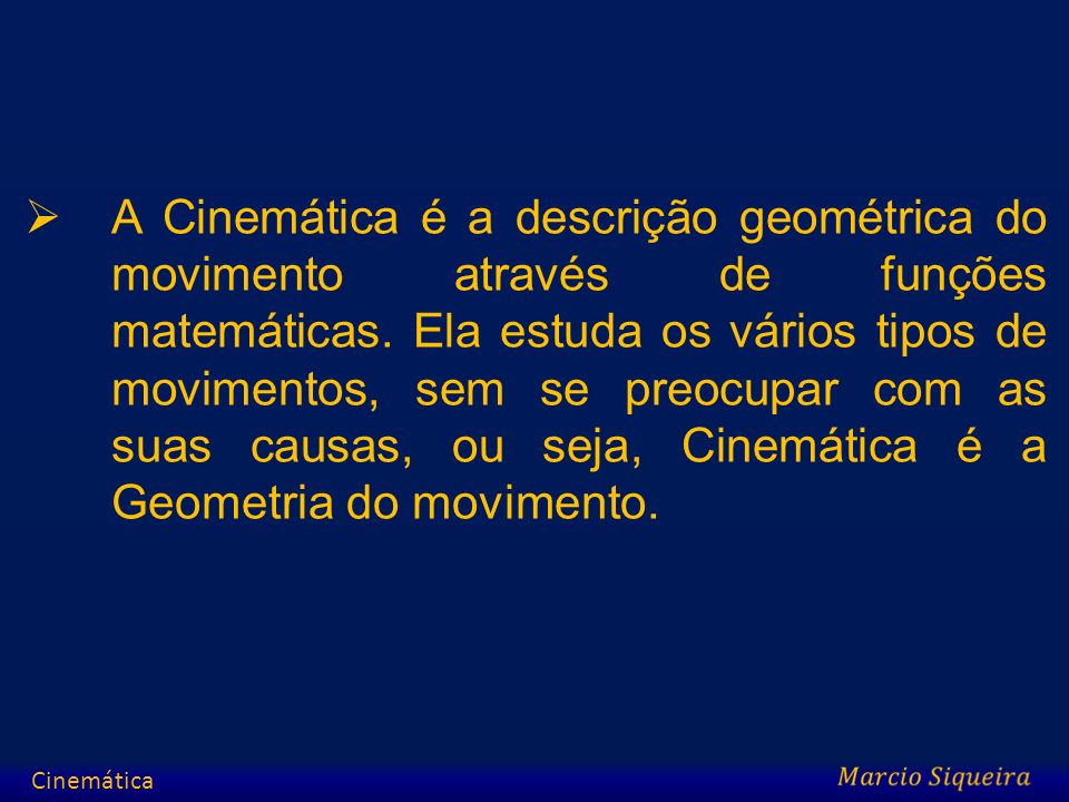 A Cinemática é a descrição geométrica do movimento através de funções matemáticas. Ela estuda os vários tipos de movimentos, sem se preocupar com as suas causas, ou seja, Cinemática é a Geometria do movimento.