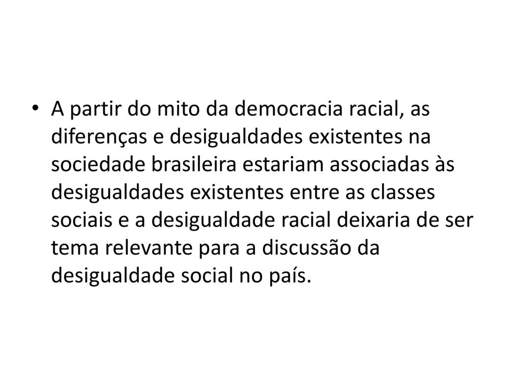 A partir do mito da democracia racial, as diferenças e desigualdades existentes na sociedade brasileira estariam associadas às desigualdades existentes entre as classes sociais e a desigualdade racial deixaria de ser tema relevante para a discussão da desigualdade social no país.