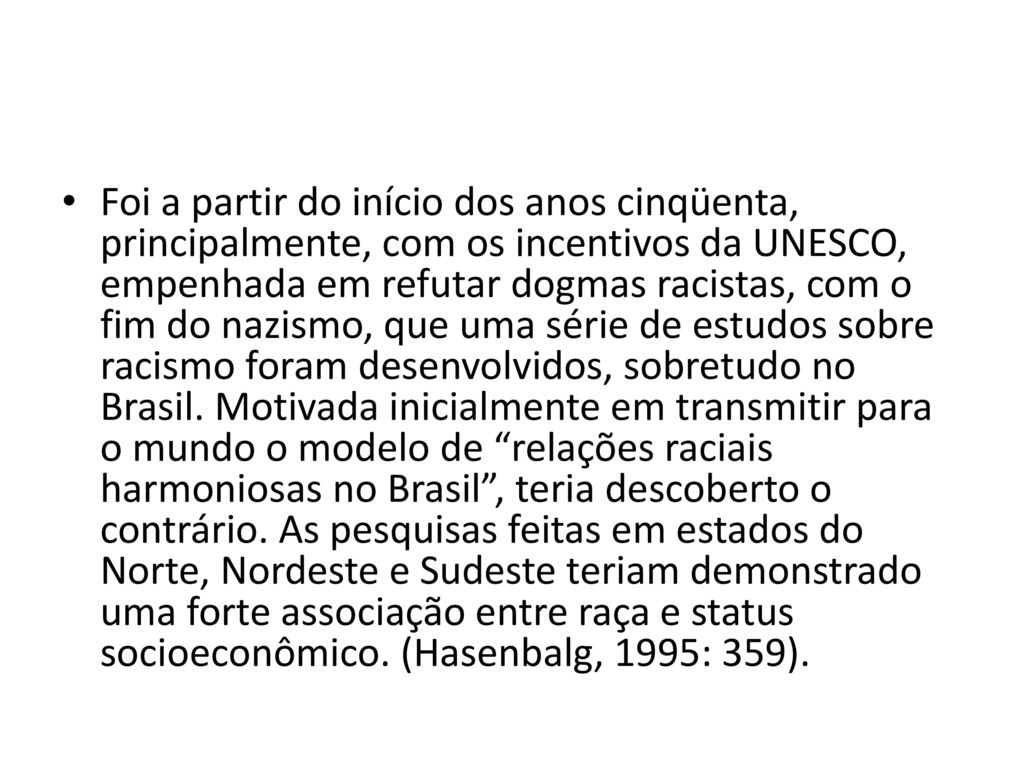 Foi a partir do início dos anos cinqüenta, principalmente, com os incentivos da UNESCO, empenhada em refutar dogmas racistas, com o fim do nazismo, que uma série de estudos sobre racismo foram desenvolvidos, sobretudo no Brasil.