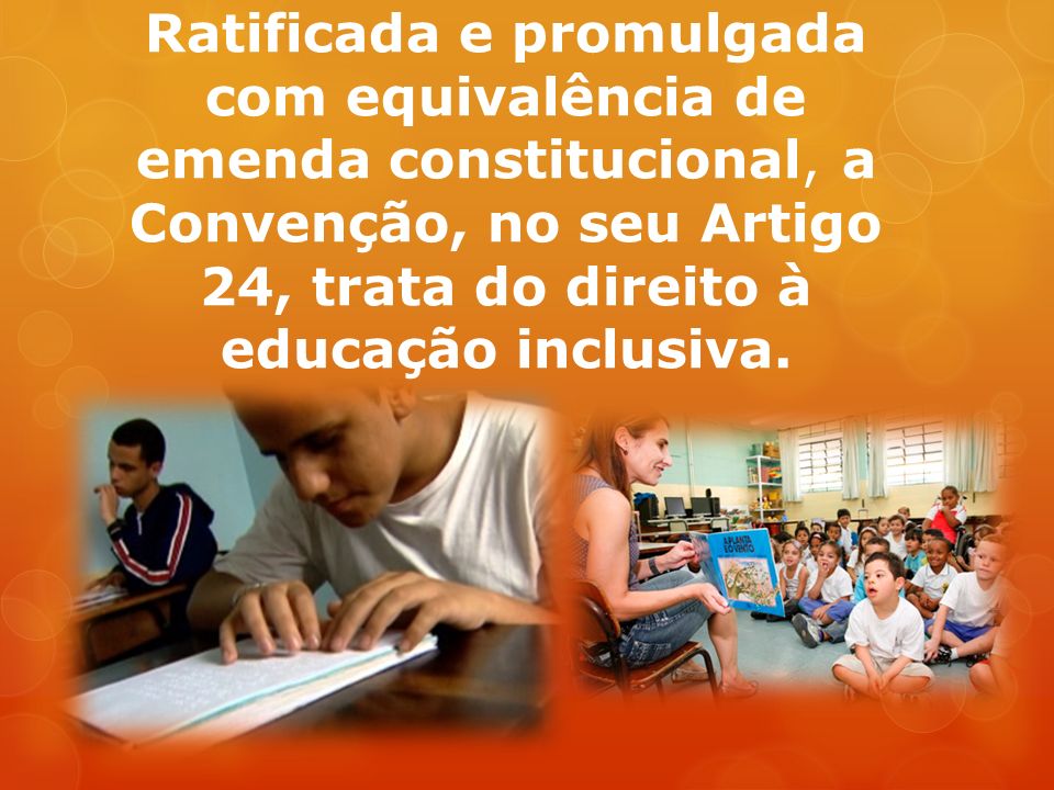 Ratificada e promulgada com equivalência de emenda constitucional, a Convenção, no seu Artigo 24, trata do direito à educação inclusiva.