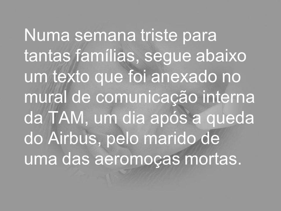 Numa semana triste para tantas famílias, segue abaixo um texto que foi anexado no mural de comunicação interna da TAM, um dia após a queda do Airbus, pelo marido de uma das aeromoças mortas.