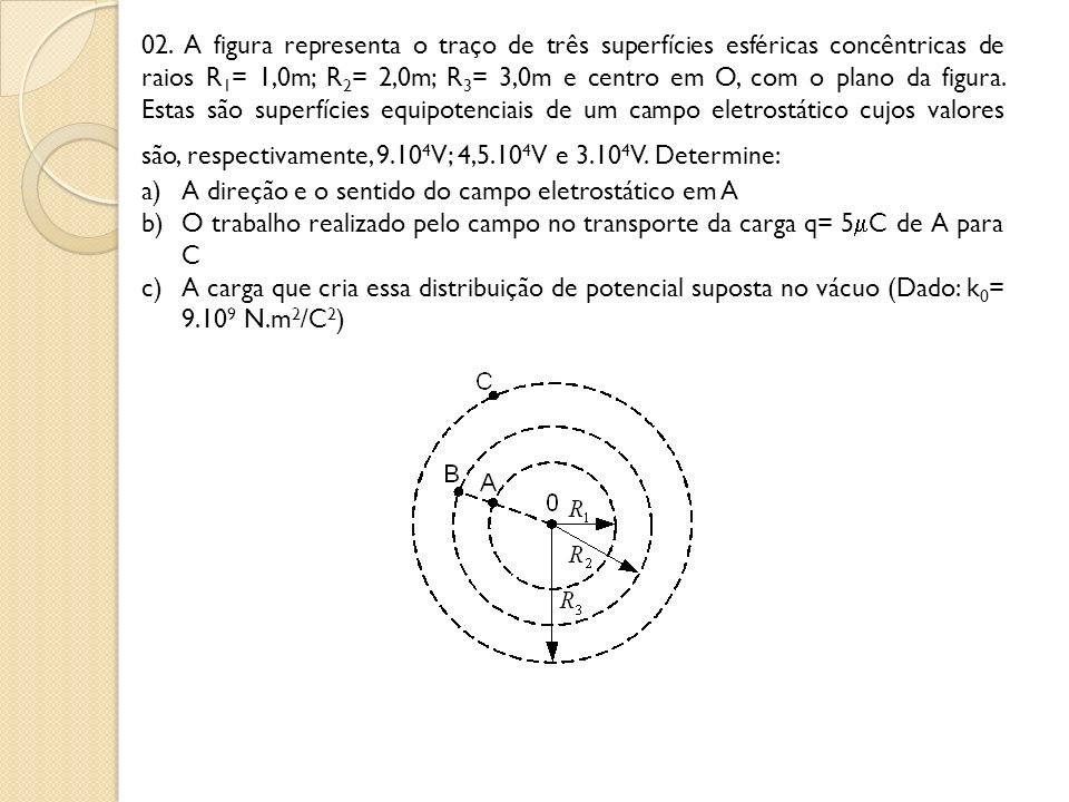 02. A figura representa o traço de três superfícies esféricas concêntricas de raios R1= 1,0m; R2= 2,0m; R3= 3,0m e centro em O, com o plano da figura. Estas são superfícies equipotenciais de um campo eletrostático cujos valores são, respectivamente, 9.104V; 4,5.104V e 3.104V. Determine: