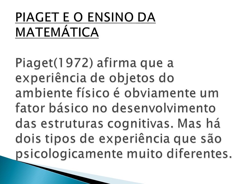 PIAGET E O ENSINO DA MATEMÁTICA Piaget(1972) afirma que a experiência de objetos do ambiente físico é obviamente um fator básico no desenvolvimento das estruturas cognitivas.
