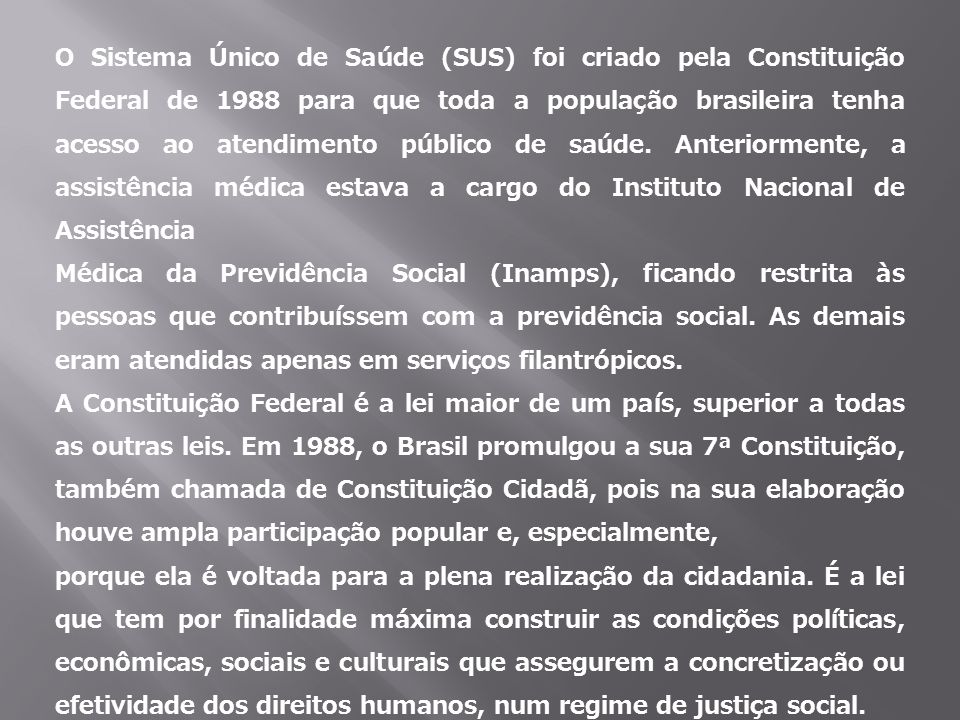 O Sistema Único de Saúde (SUS) foi criado pela Constituição Federal de 1988 para que toda a população brasileira tenha acesso ao atendimento público de saúde. Anteriormente, a assistência médica estava a cargo do Instituto Nacional de Assistência