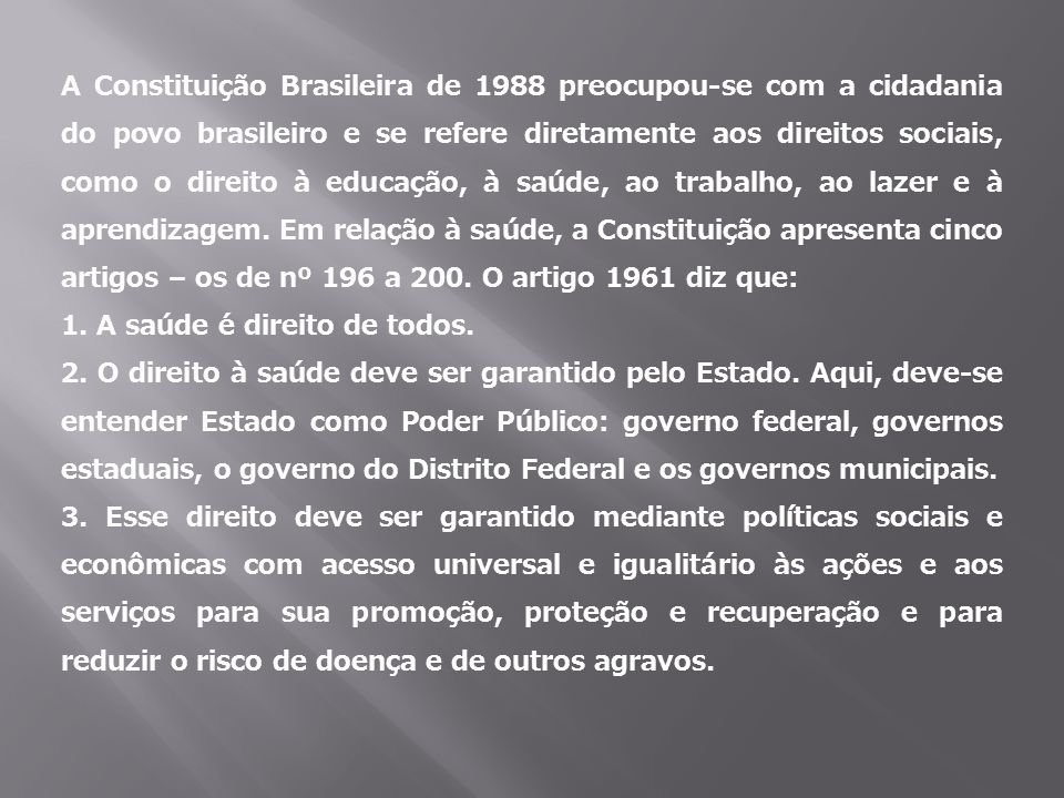 A Constituição Brasileira de 1988 preocupou-se com a cidadania do povo brasileiro e se refere diretamente aos direitos sociais, como o direito à educação, à saúde, ao trabalho, ao lazer e à aprendizagem. Em relação à saúde, a Constituição apresenta cinco artigos – os de nº 196 a 200. O artigo 1961 diz que: