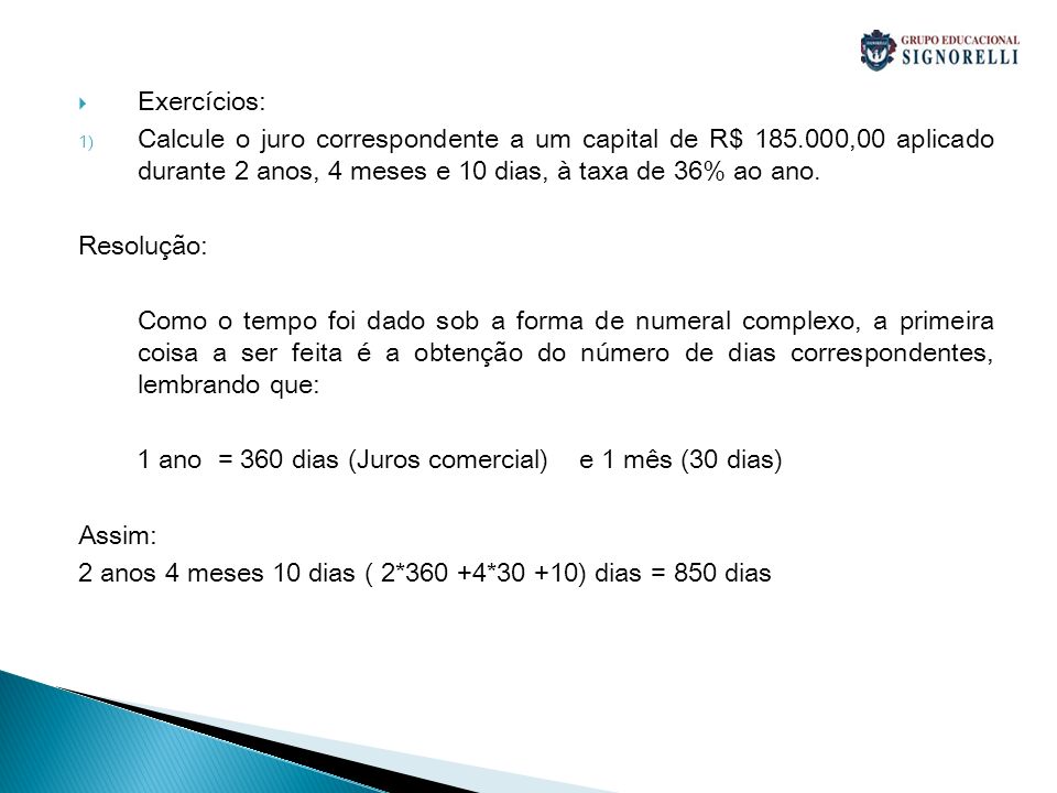Exercícios: Calcule o juro correspondente a um capital de R$ ,00 aplicado durante 2 anos, 4 meses e 10 dias, à taxa de 36% ao ano.