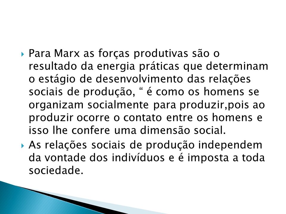 Para Marx as forças produtivas são o resultado da energia práticas que determinam o estágio de desenvolvimento das relações sociais de produção, é como os homens se organizam socialmente para produzir,pois ao produzir ocorre o contato entre os homens e isso lhe confere uma dimensão social.