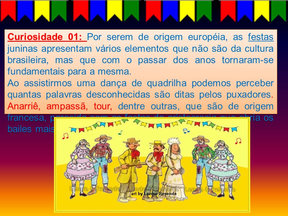 Curiosidade 01: Por serem de origem européia, as festas juninas apresentam vários elementos que não são da cultura brasileira, mas que com o passar dos anos tornaram-se fundamentais para a mesma.