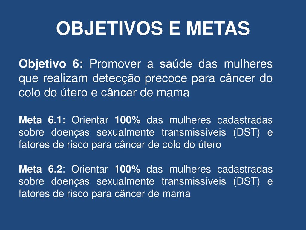OBJETIVOS E METAS Objetivo 6: Promover a saúde das mulheres que realizam detecção precoce para câncer do colo do útero e câncer de mama.