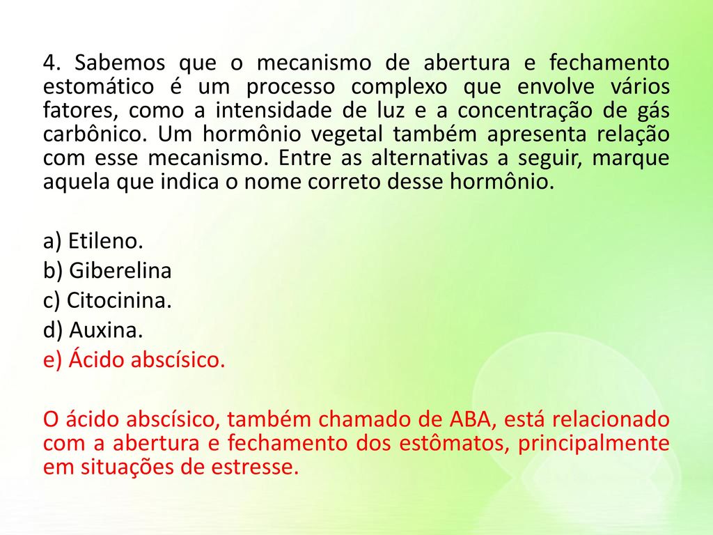 4. Sabemos que o mecanismo de abertura e fechamento estomático é um processo complexo que envolve vários fatores, como a intensidade de luz e a concentração de gás carbônico. Um hormônio vegetal também apresenta relação com esse mecanismo. Entre as alternativas a seguir, marque aquela que indica o nome correto desse hormônio.