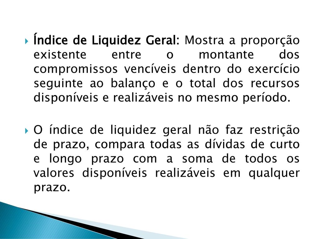Índice de Liquidez Geral: Mostra a proporção existente entre o montante dos compromissos vencíveis dentro do exercício seguinte ao balanço e o total dos recursos disponíveis e realizáveis no mesmo período.